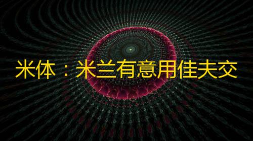 和平精英辅助卡网货源米体	
：米兰有意用佳夫交换弗拉霍维奇
，但图多尔更想要帕夫洛维奇